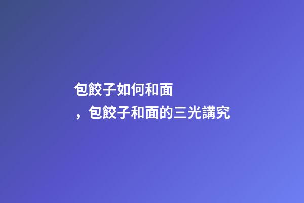 包餃子如何和面，包餃子和面的三光講究-第1張-觀點-玄機派